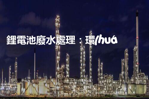 鋰電池廢水處理：環(huán)保新思路與以后展望？